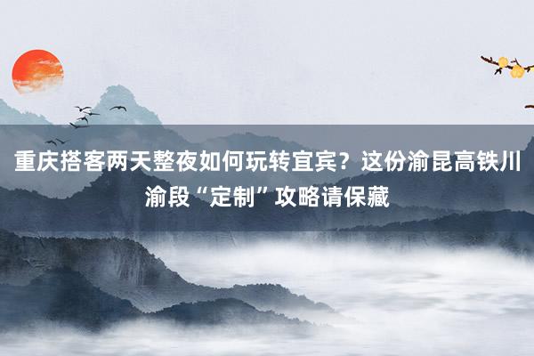 重庆搭客两天整夜如何玩转宜宾？这份渝昆高铁川渝段“定制”攻略请保藏