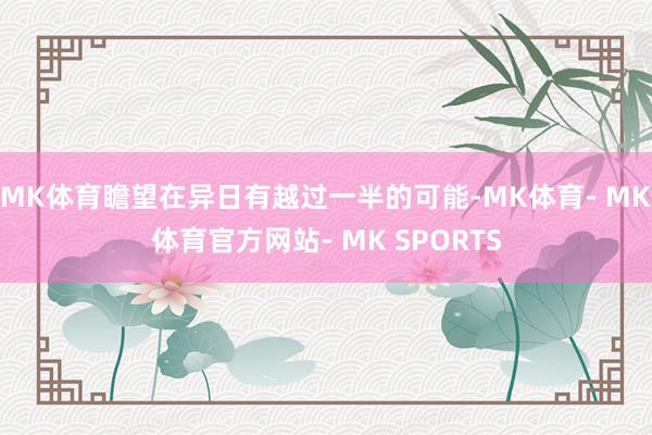 MK体育瞻望在异日有越过一半的可能-MK体育- MK体育官方网站- MK SPORTS