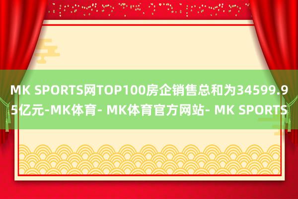 MK SPORTS网TOP100房企销售总和为34599.95亿元-MK体育- MK体育官方网站- MK SPORTS