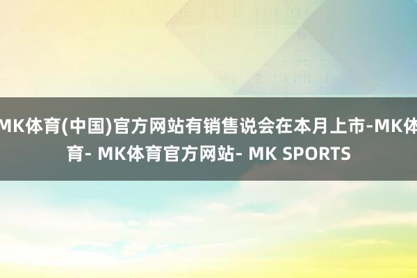 MK体育(中国)官方网站有销售说会在本月上市-MK体育- MK体育官方网站- MK SPORTS
