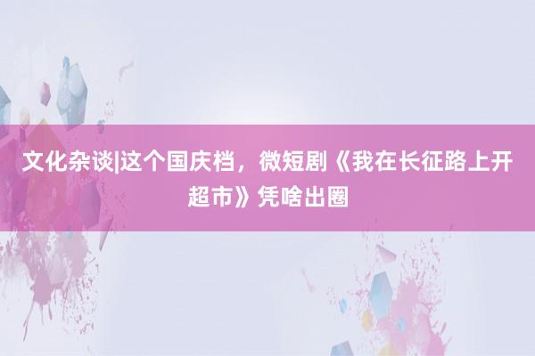 文化杂谈|这个国庆档，微短剧《我在长征路上开超市》凭啥出圈