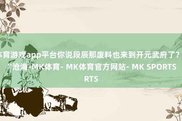 体育游戏app平台你说段辰那废料也来到开元武府了？”“沧海-MK体育- MK体育官方网站- MK SPORTS