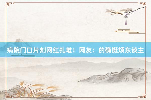 病院门口片刻网红扎堆！网友：的确挺烦东谈主
