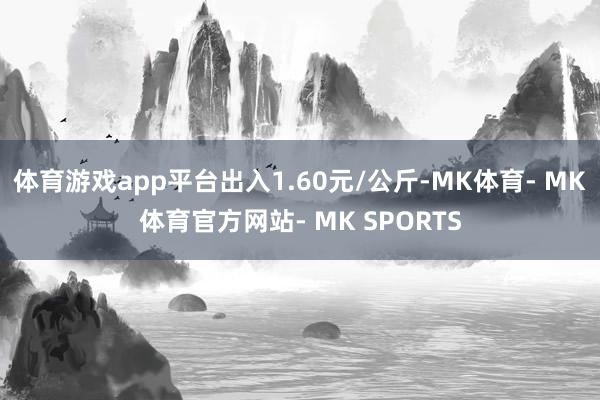 体育游戏app平台出入1.60元/公斤-MK体育- MK体育官方网站- MK SPORTS