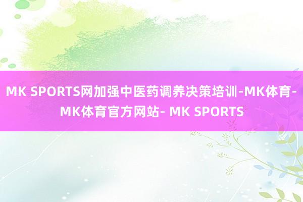 MK SPORTS网加强中医药调养决策培训-MK体育- MK体育官方网站- MK SPORTS