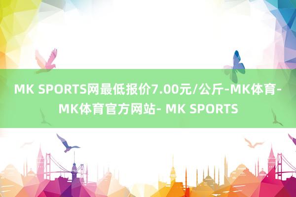 MK SPORTS网最低报价7.00元/公斤-MK体育- MK体育官方网站- MK SPORTS