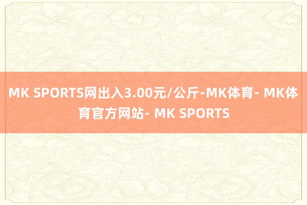 MK SPORTS网出入3.00元/公斤-MK体育- MK体育官方网站- MK SPORTS