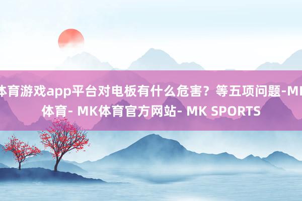 体育游戏app平台对电板有什么危害？等五项问题-MK体育- MK体育官方网站- MK SPORTS
