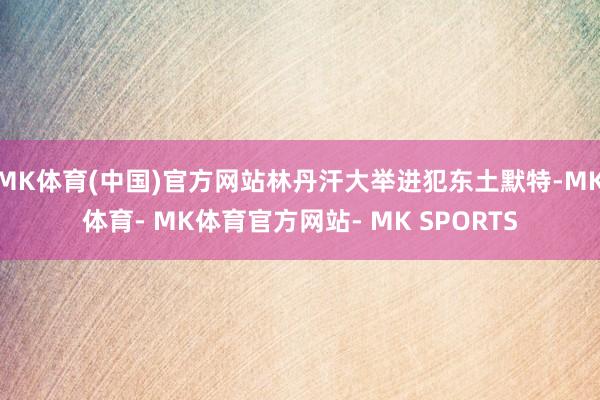 MK体育(中国)官方网站林丹汗大举进犯东土默特-MK体育- MK体育官方网站- MK SPORTS