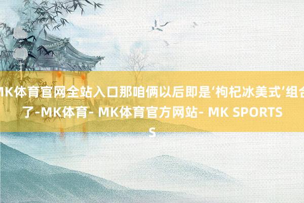 MK体育官网全站入口那咱俩以后即是‘枸杞冰美式’组合了-MK体育- MK体育官方网站- MK SPORTS
