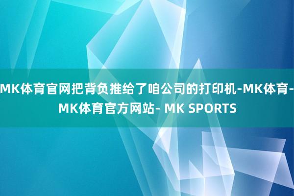 MK体育官网把背负推给了咱公司的打印机-MK体育- MK体育官方网站- MK SPORTS