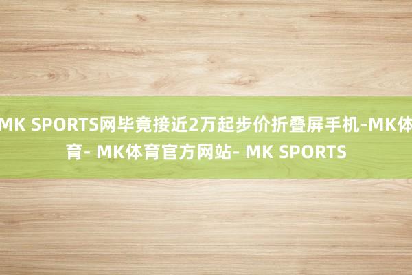 MK SPORTS网毕竟接近2万起步价折叠屏手机-MK体育- MK体育官方网站- MK SPORTS