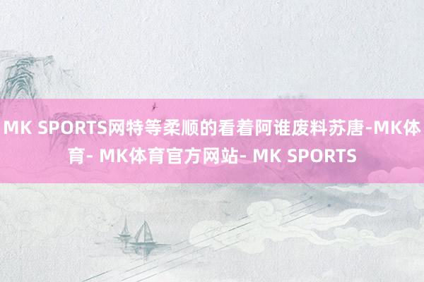 MK SPORTS网特等柔顺的看着阿谁废料苏唐-MK体育- MK体育官方网站- MK SPORTS