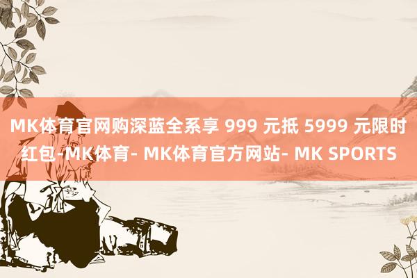 MK体育官网购深蓝全系享 999 元抵 5999 元限时红包-MK体育- MK体育官方网站- MK SPORTS
