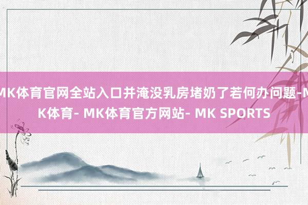 MK体育官网全站入口并淹没乳房堵奶了若何办问题-MK体育- MK体育官方网站- MK SPORTS