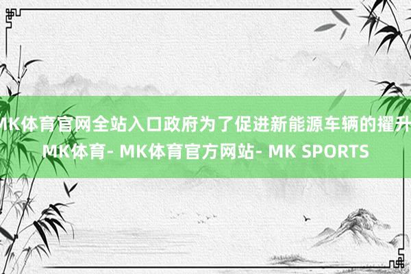 MK体育官网全站入口政府为了促进新能源车辆的擢升-MK体育- MK体育官方网站- MK SPORTS