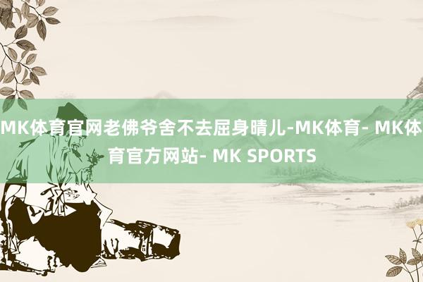 MK体育官网老佛爷舍不去屈身晴儿-MK体育- MK体育官方网站- MK SPORTS