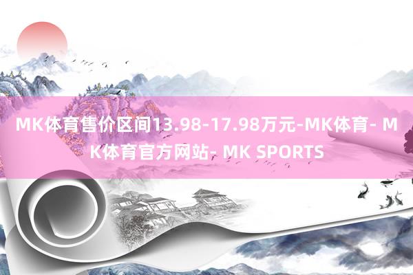 MK体育售价区间13.98-17.98万元-MK体育- MK体育官方网站- MK SPORTS