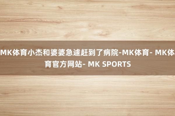 MK体育小杰和婆婆急遽赶到了病院-MK体育- MK体育官方网站- MK SPORTS