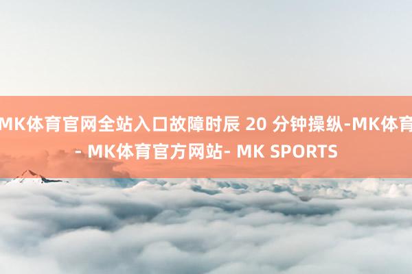 MK体育官网全站入口故障时辰 20 分钟操纵-MK体育- MK体育官方网站- MK SPORTS