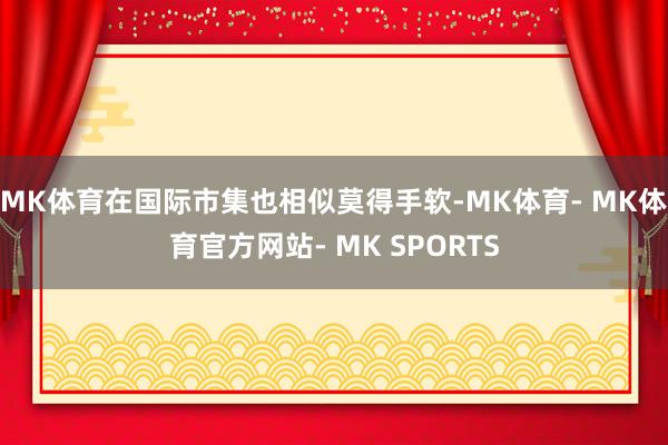 MK体育在国际市集也相似莫得手软-MK体育- MK体育官方网站- MK SPORTS