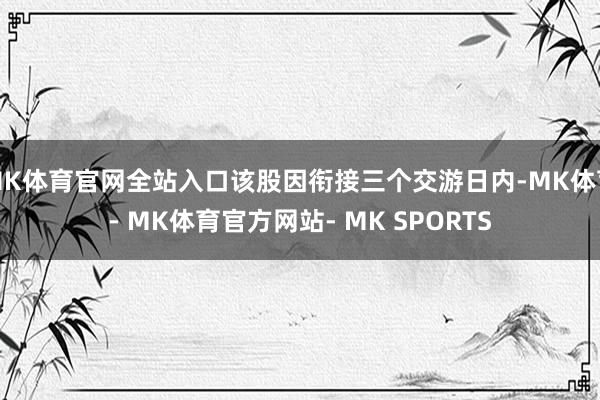 MK体育官网全站入口该股因衔接三个交游日内-MK体育- MK体育官方网站- MK SPORTS