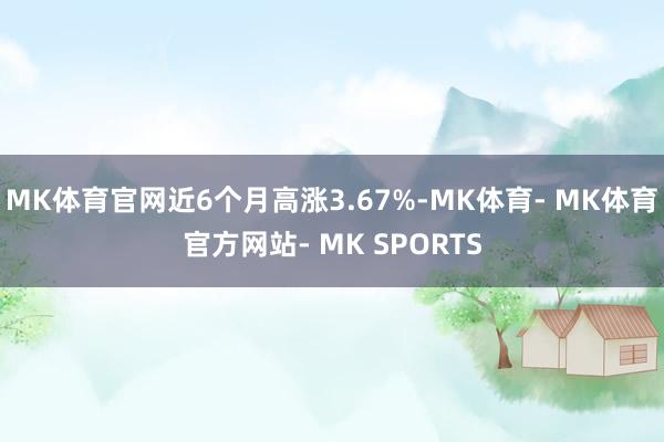 MK体育官网近6个月高涨3.67%-MK体育- MK体育官方网站- MK SPORTS
