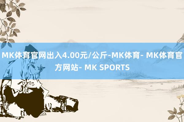 MK体育官网出入4.00元/公斤-MK体育- MK体育官方网站- MK SPORTS