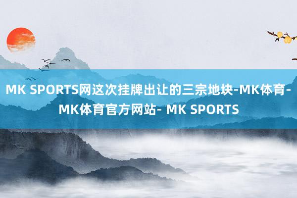 MK SPORTS网这次挂牌出让的三宗地块-MK体育- MK体育官方网站- MK SPORTS