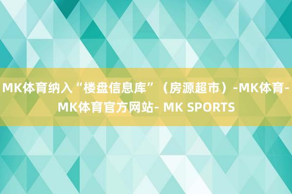 MK体育纳入“楼盘信息库”（房源超市）-MK体育- MK体育官方网站- MK SPORTS