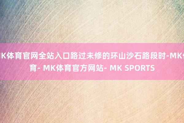 MK体育官网全站入口路过未修的环山沙石路段时-MK体育- MK体育官方网站- MK SPORTS