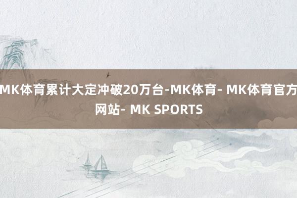 MK体育累计大定冲破20万台-MK体育- MK体育官方网站- MK SPORTS