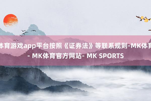 体育游戏app平台按照《证券法》等联系规则-MK体育- MK体育官方网站- MK SPORTS