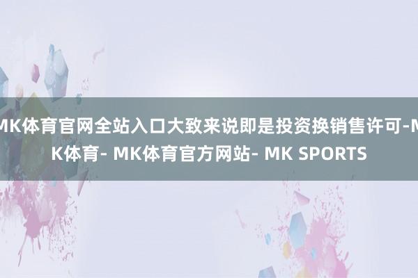 MK体育官网全站入口大致来说即是投资换销售许可-MK体育- MK体育官方网站- MK SPORTS