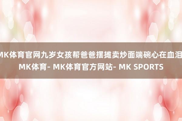 MK体育官网九岁女孩帮爸爸摆摊卖炒面端碗心在血泪-MK体育- MK体育官方网站- MK SPORTS