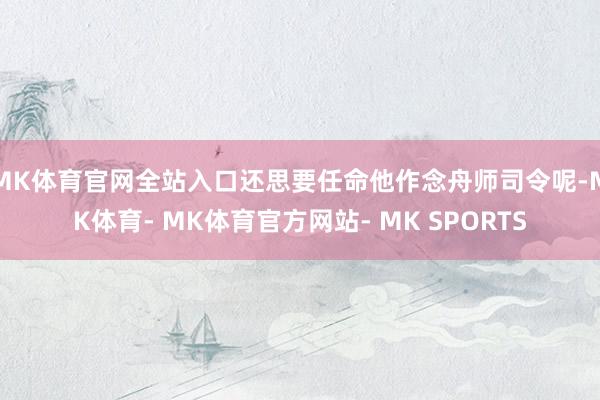 MK体育官网全站入口还思要任命他作念舟师司令呢-MK体育- MK体育官方网站- MK SPORTS