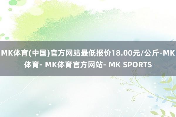 MK体育(中国)官方网站最低报价18.00元/公斤-MK体育- MK体育官方网站- MK SPORTS