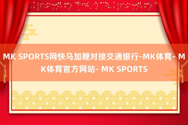 MK SPORTS网快马加鞭对接交通银行-MK体育- MK体育官方网站- MK SPORTS