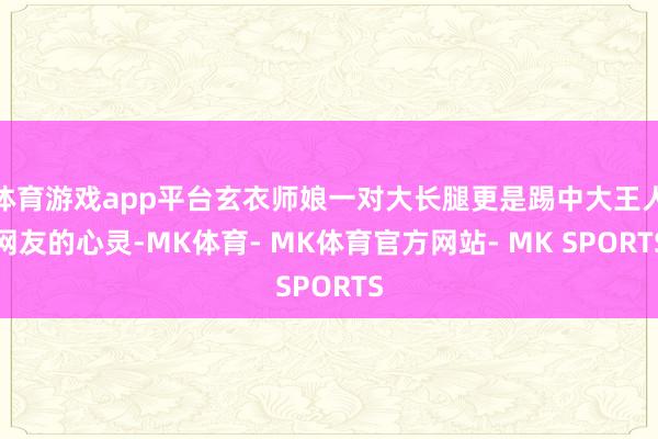 体育游戏app平台玄衣师娘一对大长腿更是踢中大王人网友的心灵-MK体育- MK体育官方网站- MK SPORTS