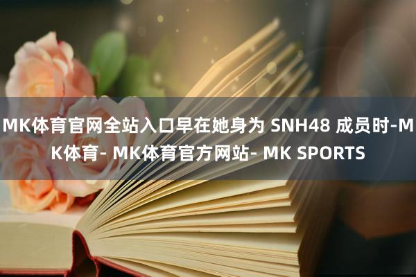 MK体育官网全站入口早在她身为 SNH48 成员时-MK体育- MK体育官方网站- MK SPORTS