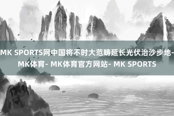 MK SPORTS网中国将不时大范畴延长光伏治沙步地-MK体育- MK体育官方网站- MK SPORTS