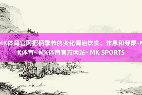 MK体育官网把柄季节的变化调治饮食、作息和穿戴-MK体育- MK体育官方网站- MK SPORTS