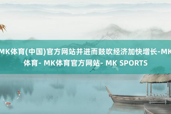 MK体育(中国)官方网站并进而鼓吹经济加快增长-MK体育- MK体育官方网站- MK SPORTS