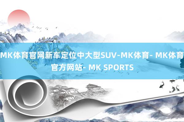 MK体育官网新车定位中大型SUV-MK体育- MK体育官方网站- MK SPORTS