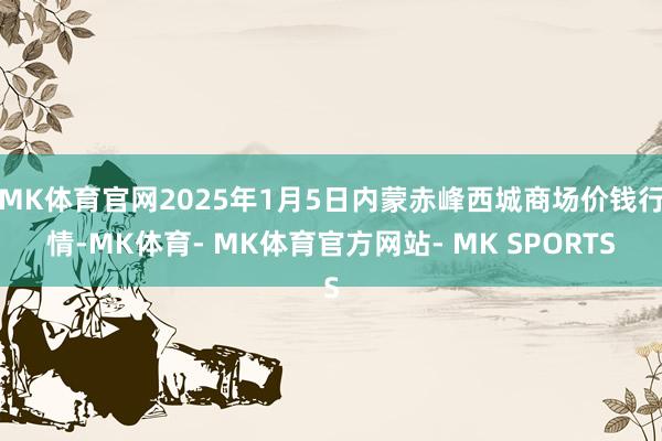 MK体育官网2025年1月5日内蒙赤峰西城商场价钱行情-MK体育- MK体育官方网站- MK SPORTS