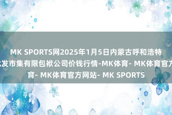 MK SPORTS网2025年1月5日内蒙古呼和浩特市东瓦窑农副产物批发市集有限包袱公司价钱行情-MK体育- MK体育官方网站- MK SPORTS
