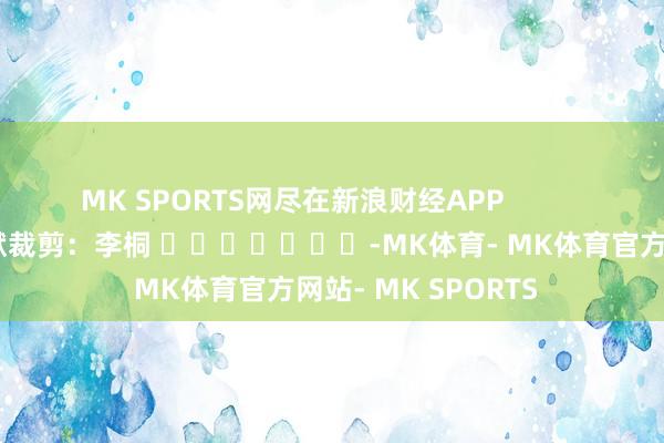 MK SPORTS网尽在新浪财经APP            						包袱裁剪：李桐 							-MK体育- MK体育官方网站- MK SPORTS