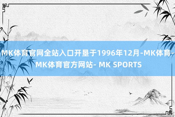 MK体育官网全站入口开垦于1996年12月-MK体育- MK体育官方网站- MK SPORTS
