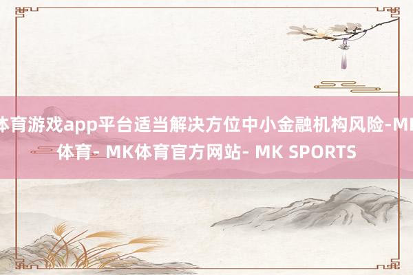 体育游戏app平台适当解决方位中小金融机构风险-MK体育- MK体育官方网站- MK SPORTS