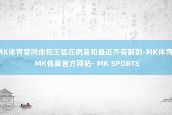 MK体育官网他和王猛在夙昔和最近齐有斟酌-MK体育- MK体育官方网站- MK SPORTS